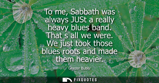 Small: To me, Sabbath was always JUSt a really heavy blues band. That s all we were. We just took those blues 