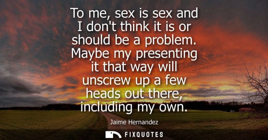 Small: To me, sex is sex and I dont think it is or should be a problem. Maybe my presenting it that way will u