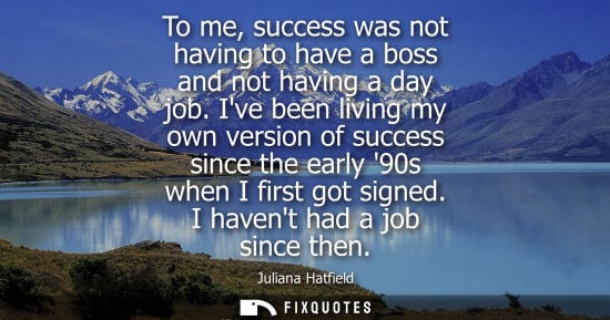 Small: To me, success was not having to have a boss and not having a day job. Ive been living my own version o