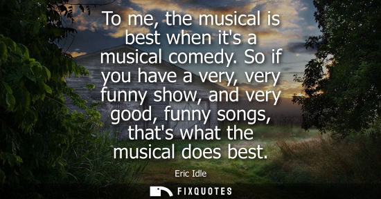 Small: To me, the musical is best when its a musical comedy. So if you have a very, very funny show, and very 