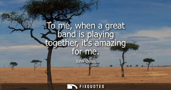 Small: To me, when a great band is playing together, its amazing for me