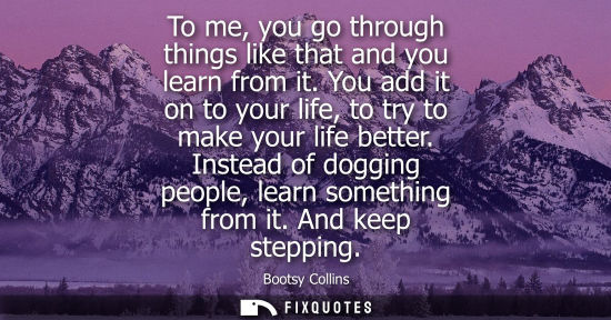 Small: To me, you go through things like that and you learn from it. You add it on to your life, to try to mak