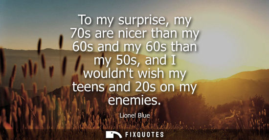 Small: To my surprise, my 70s are nicer than my 60s and my 60s than my 50s, and I wouldnt wish my teens and 20