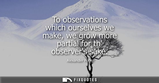 Small: To observations which ourselves we make, we grow more partial for th observers sake