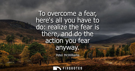 Small: To overcome a fear, heres all you have to do: realize the fear is there, and do the action you fear any