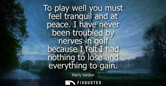Small: To play well you must feel tranquil and at peace. I have never been troubled by nerves in golf because 
