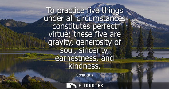 Small: To practice five things under all circumstances constitutes perfect virtue these five are gravity, generosity 