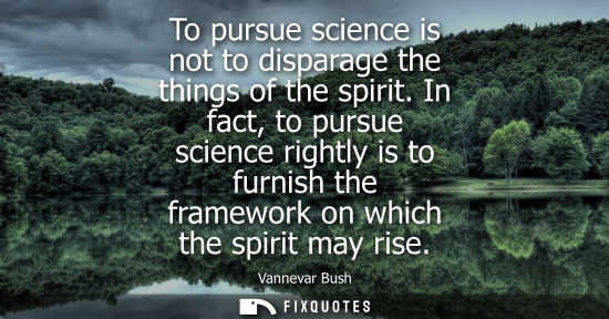 Small: To pursue science is not to disparage the things of the spirit. In fact, to pursue science rightly is t