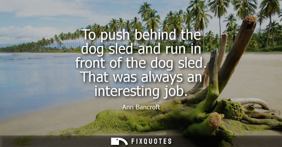 Small: To push behind the dog sled and run in front of the dog sled. That was always an interesting job