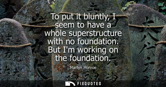 Small: To put it bluntly, I seem to have a whole superstructure with no foundation. But Im working on the foundation