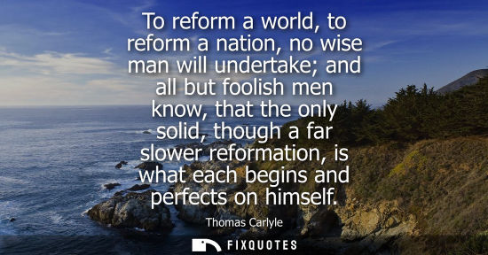 Small: To reform a world, to reform a nation, no wise man will undertake and all but foolish men know, that the only 