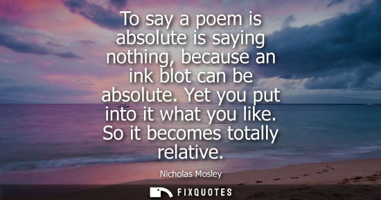 Small: To say a poem is absolute is saying nothing, because an ink blot can be absolute. Yet you put into it w