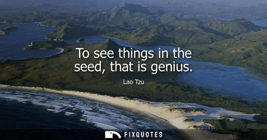 Small: To see things in the seed, that is genius