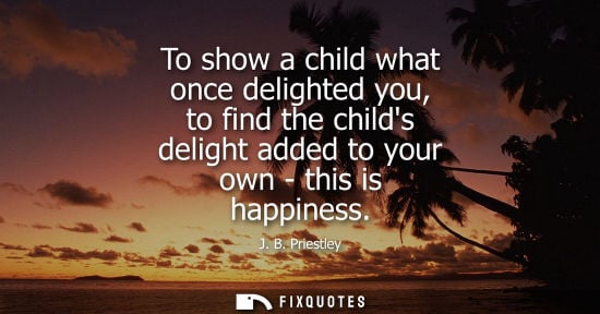 Small: To show a child what once delighted you, to find the childs delight added to your own - this is happine