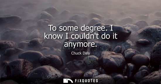 Small: To some degree. I know I couldnt do it anymore
