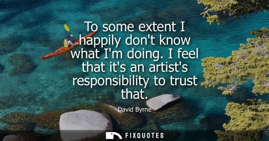 Small: To some extent I happily dont know what Im doing. I feel that its an artists responsibility to trust th