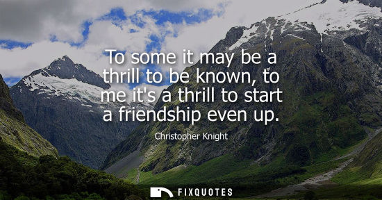 Small: To some it may be a thrill to be known, to me its a thrill to start a friendship even up