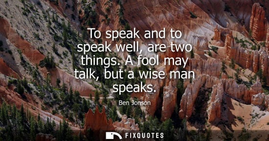 Small: To speak and to speak well, are two things. A fool may talk, but a wise man speaks