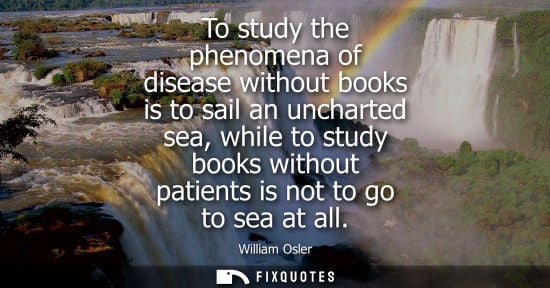 Small: To study the phenomena of disease without books is to sail an uncharted sea, while to study books witho