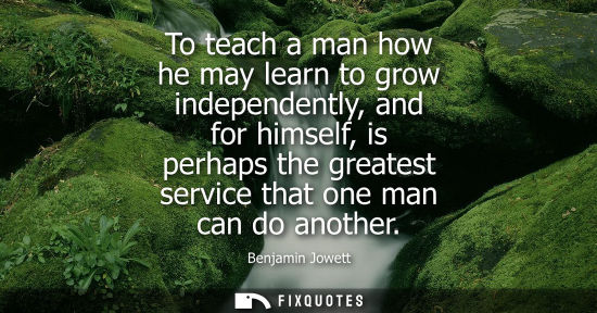 Small: To teach a man how he may learn to grow independently, and for himself, is perhaps the greatest service