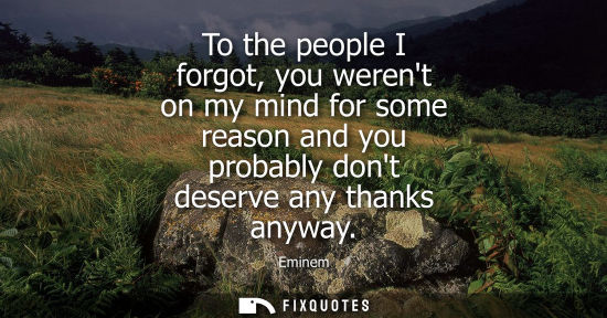 Small: To the people I forgot, you werent on my mind for some reason and you probably dont deserve any thanks 