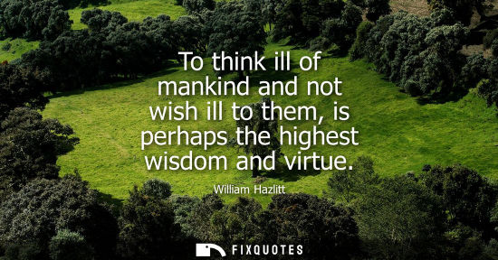 Small: To think ill of mankind and not wish ill to them, is perhaps the highest wisdom and virtue