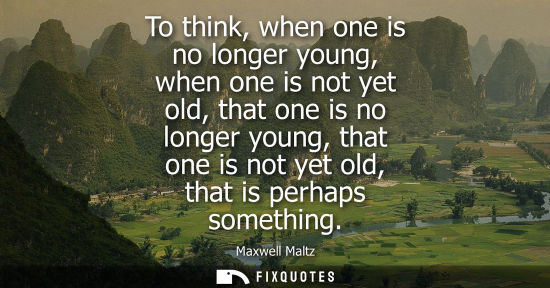 Small: To think, when one is no longer young, when one is not yet old, that one is no longer young, that one i