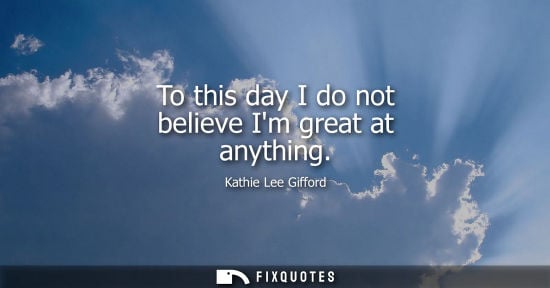 Small: To this day I do not believe Im great at anything