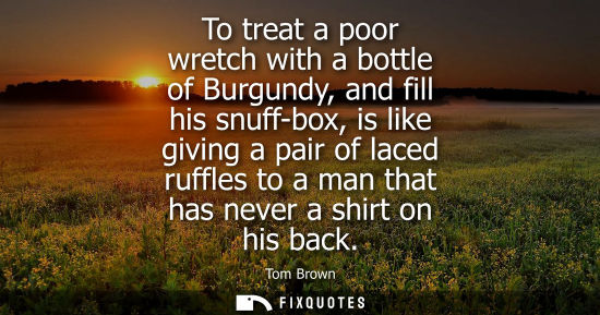 Small: To treat a poor wretch with a bottle of Burgundy, and fill his snuff-box, is like giving a pair of lace
