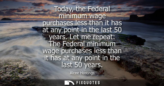 Small: Today, the Federal minimum wage purchases less than it has at any point in the last 50 years. Let me re