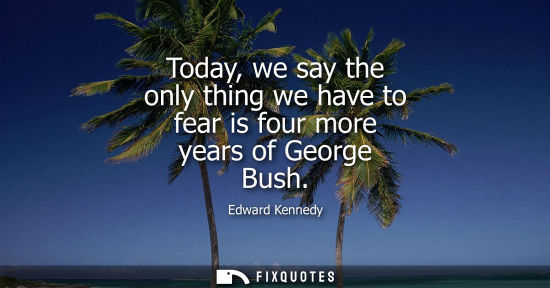 Small: Today, we say the only thing we have to fear is four more years of George Bush