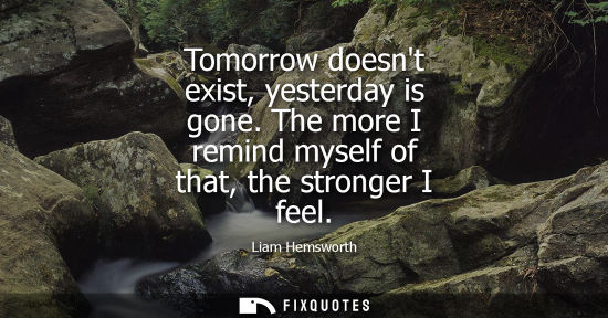 Small: Tomorrow doesnt exist, yesterday is gone. The more I remind myself of that, the stronger I feel - Liam Hemswor