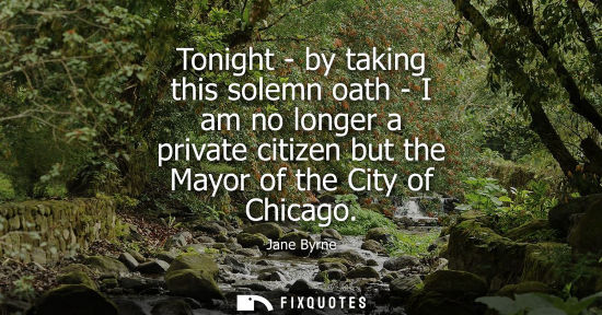 Small: Tonight - by taking this solemn oath - I am no longer a private citizen but the Mayor of the City of Chicago