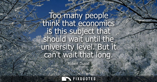 Small: Too many people think that economics is this subject that should wait until the university level. But it cant 