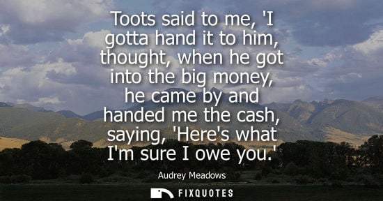 Small: Toots said to me, I gotta hand it to him, thought, when he got into the big money, he came by and hande