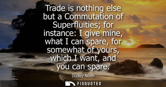 Small: Trade is nothing else but a Commutation of Superfluities for instance: I give mine, what I can spare, f