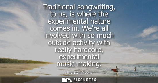 Small: Traditional songwriting, to us, is where the experimental nature comes in. Were all involved with so mu