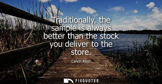 Small: Traditionally, the sample is always better than the stock you deliver to the store