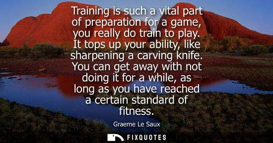 Small: Training is such a vital part of preparation for a game, you really do train to play. It tops up your a