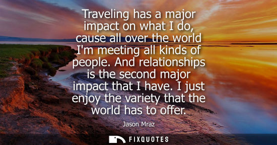 Small: Traveling has a major impact on what I do, cause all over the world Im meeting all kinds of people. And relati