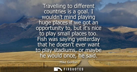 Small: Travelling to different countries is a goal. I wouldnt mind playing huge places if we got an opportunit