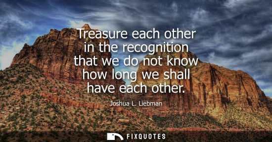 Small: Treasure each other in the recognition that we do not know how long we shall have each other