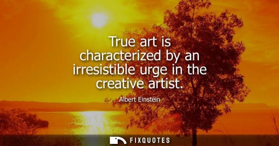 Small: True art is characterized by an irresistible urge in the creative artist