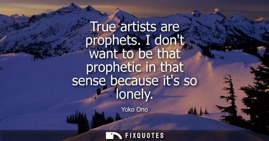 Small: True artists are prophets. I dont want to be that prophetic in that sense because its so lonely