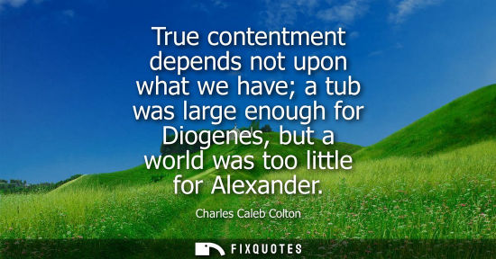 Small: True contentment depends not upon what we have a tub was large enough for Diogenes, but a world was too little