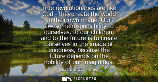 Small: True revolutionaries are like God - they create the world in their own image. Our awesome responsibility to ou