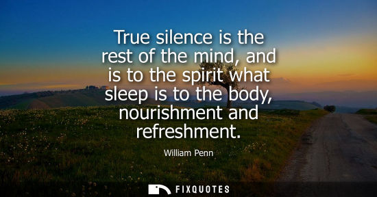 Small: True silence is the rest of the mind, and is to the spirit what sleep is to the body, nourishment and r