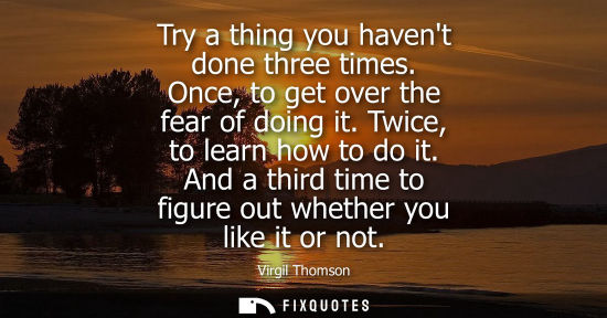 Small: Try a thing you havent done three times. Once, to get over the fear of doing it. Twice, to learn how to