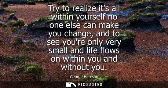Small: Try to realize its all within yourself no one else can make you change, and to see youre only very smal