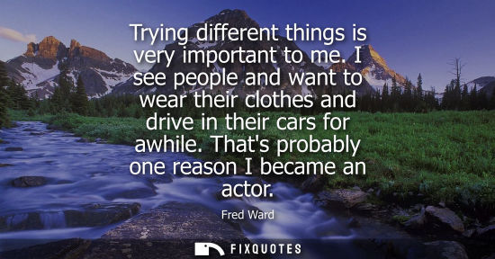 Small: Trying different things is very important to me. I see people and want to wear their clothes and drive 